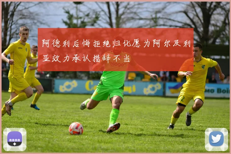 阿德利后悔拒绝归化愿为阿尔及利亚效力承认措辞不当