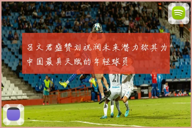 吕文君盛赞刘祝润未来潜力称其为中国最具天赋的年轻球员