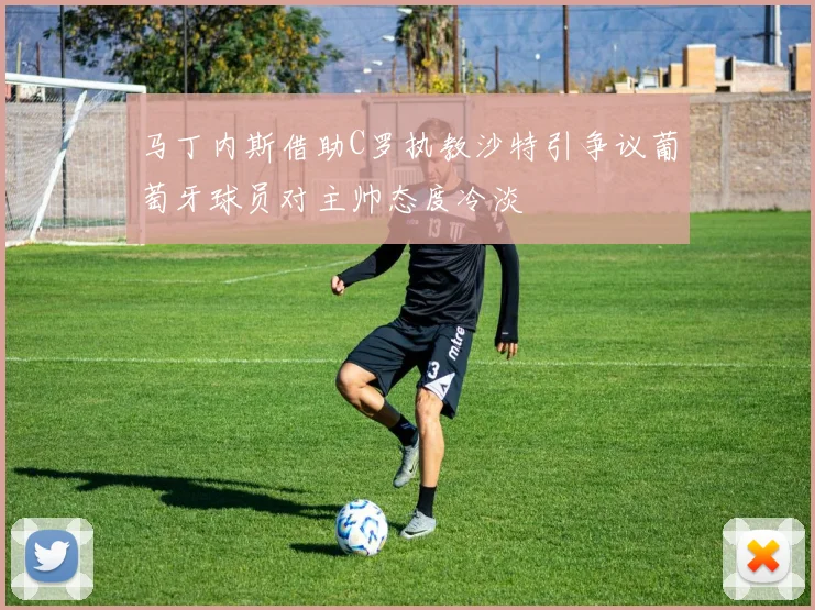 马丁内斯借助C罗执教沙特引争议葡萄牙球员对主帅态度冷淡
