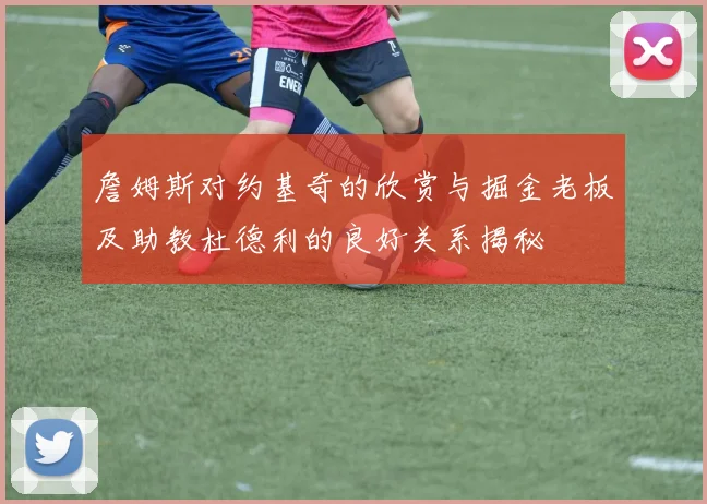 詹姆斯对约基奇的欣赏与掘金老板及助教杜德利的良好关系揭秘