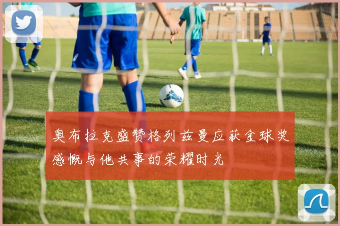 奥布拉克盛赞格列兹曼应获金球奖感慨与他共事的荣耀时光
