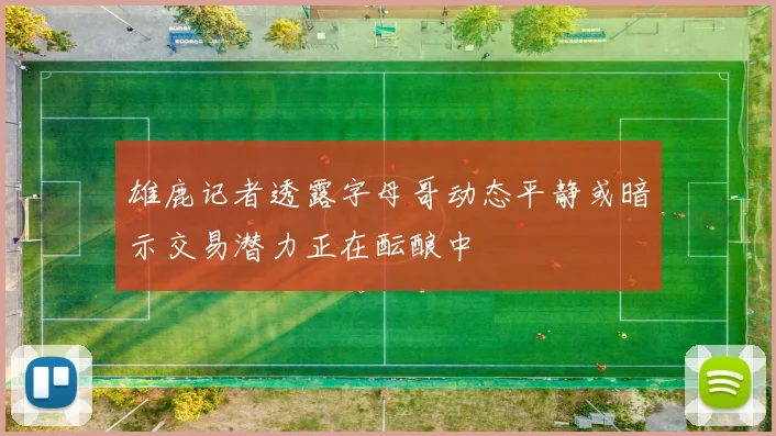 雄鹿记者透露字母哥动态平静或暗示交易潜力正在酝酿中