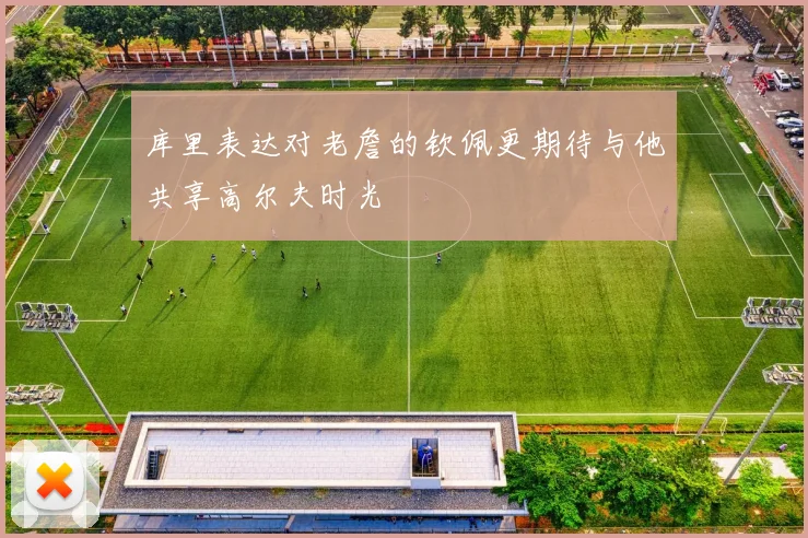 库里表达对老詹的钦佩更期待与他共享高尔夫时光