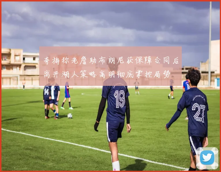 夸梅称老詹助布朗尼获保障合同后离开湖人策略高明彻底掌控局势
