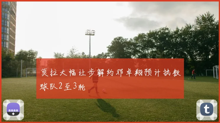 莫拉大幅让步解约邓卓翔预计执教球队2至3轮