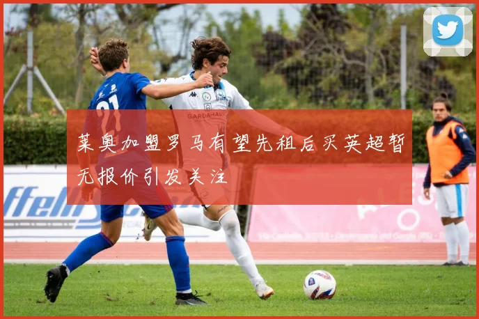 莱奥加盟罗马有望先租后买英超暂无报价引发关注