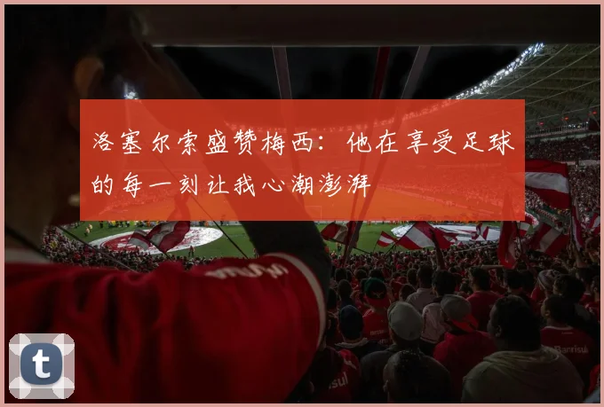 洛塞尔索盛赞梅西：他在享受足球的每一刻让我心潮澎湃