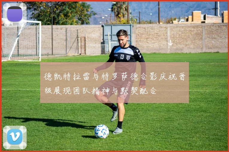 德凯特拉雷与特罗萨德合影庆祝晋级展现团队精神与默契配合