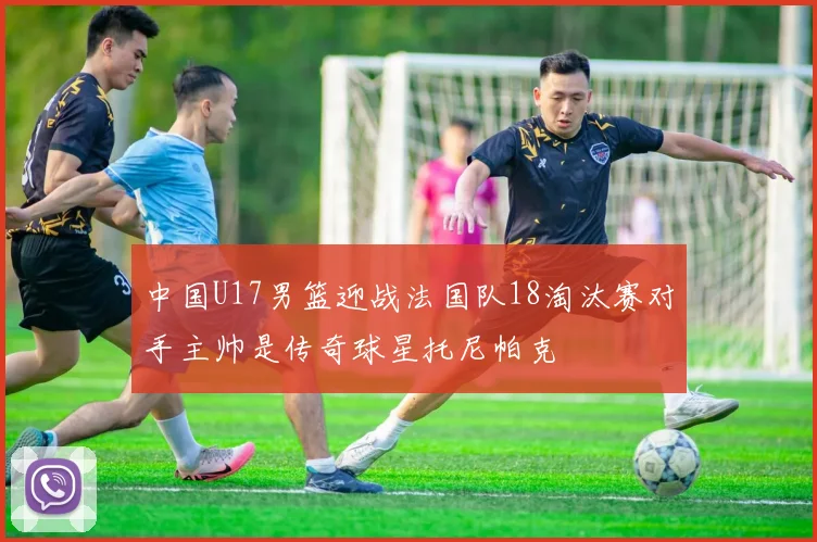 中国U17男篮迎战法国队18淘汰赛对手主帅是传奇球星托尼帕克