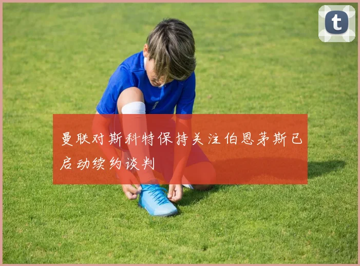 曼联对斯科特保持关注伯恩茅斯已启动续约谈判