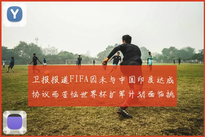 卫报报道FIFA因未与中国印度达成协议而苦恼世界杯扩军计划面临挑战