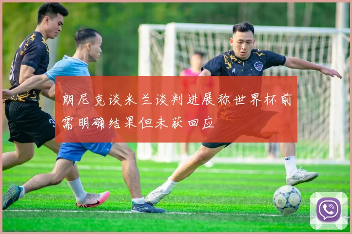 朗尼克谈米兰谈判进展称世界杯前需明确结果但未获回应