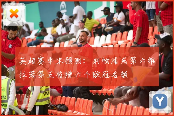 英超赛季末预测：利物浦或第六维拉若第五将增六个欧冠名额