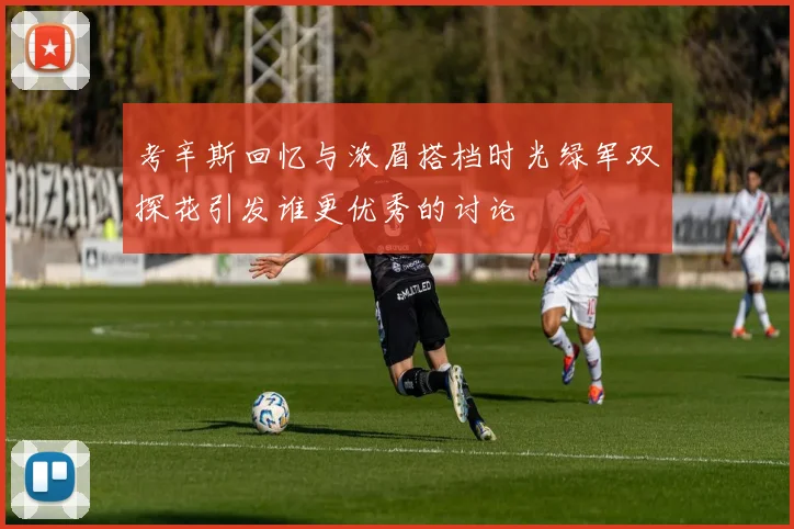 考辛斯回忆与浓眉搭档时光绿军双探花引发谁更优秀的讨论